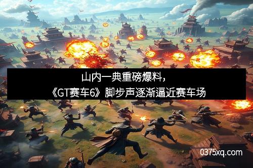 山内一典重磅爆料,《GT赛车6》脚步声逐渐逼近赛车场