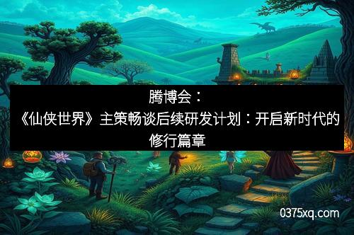 腾博会:《仙侠世界》主策畅谈后续研发计划:开启新时代的修行篇章